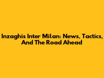 Inzaghi's Inter Milan: News, Tactics, And The Road Ahead