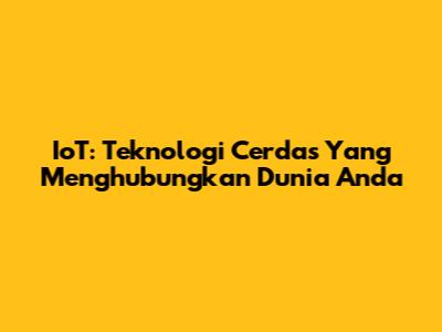 IoT: Teknologi Cerdas Yang Menghubungkan Dunia Anda