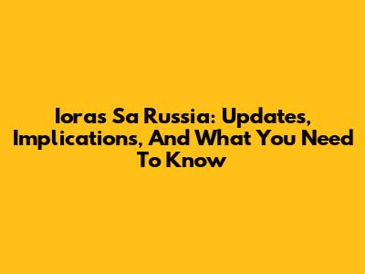 Ioras Sa Russia: Updates, Implications, And What You Need To Know