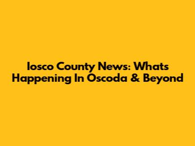Iosco County News: What's Happening In Oscoda & Beyond