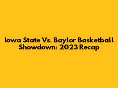 Iowa State Vs. Baylor Basketball Showdown: 2023 Recap