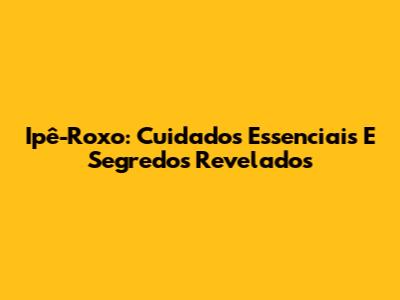Ipê-Roxo: Cuidados Essenciais E Segredos Revelados