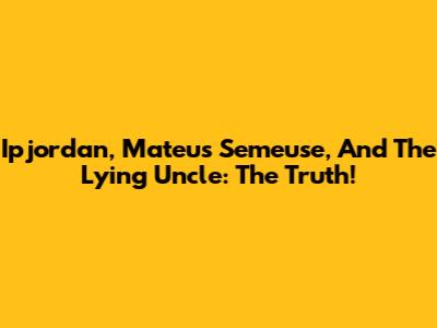 Ipjordan, Mateus Semeuse, And The Lying Uncle: The Truth!