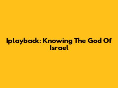 Iplayback: Knowing The God Of Israel