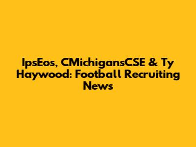 IpsEos, CMichigansCSE & Ty Haywood: Football Recruiting News