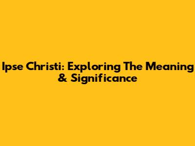 Ipse Christi: Exploring The Meaning & Significance