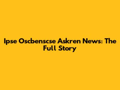 Ipse Oscbenscse Askren News: The Full Story