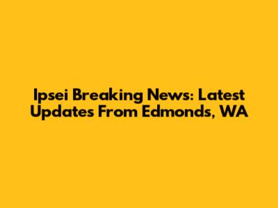 Ipsei Breaking News: Latest Updates From Edmonds, WA