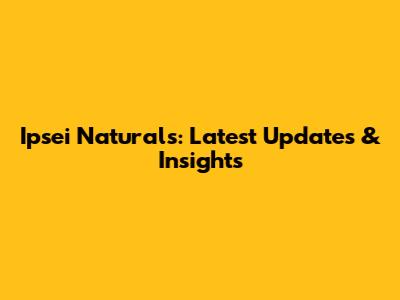 Ipsei Naturals: Latest Updates & Insights