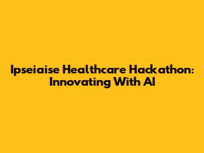 Ipseiaise Healthcare Hackathon: Innovating With AI