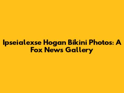 Ipseialexse Hogan Bikini Photos: A Fox News Gallery