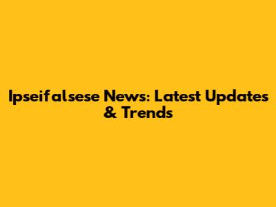 Ipseifalsese News: Latest Updates & Trends