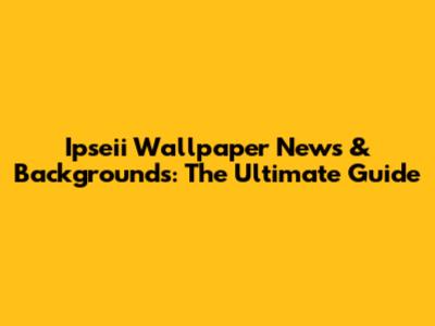 Ipseii Wallpaper News & Backgrounds: The Ultimate Guide