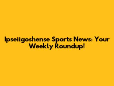 Ipseiigoshense Sports News: Your Weekly Roundup!