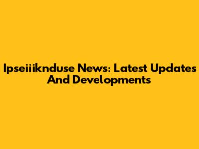 Ipseiiiknduse News: Latest Updates And Developments