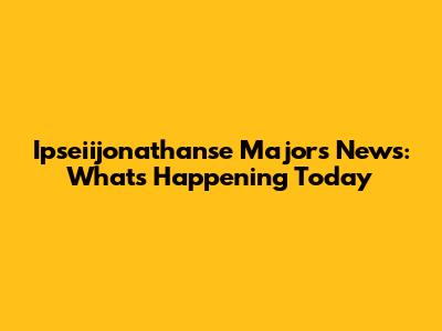 Ipseiijonathanse Majors News: What's Happening Today
