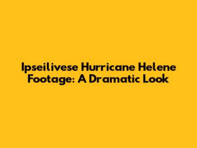 Ipseilivese Hurricane Helene Footage: A Dramatic Look