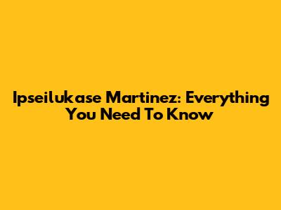 Ipseilukase Martinez: Everything You Need To Know