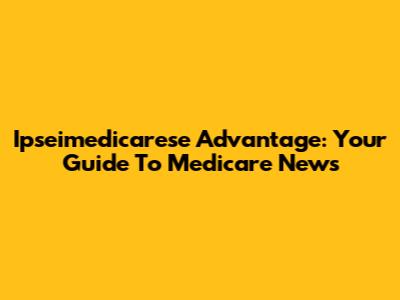 Ipseimedicarese Advantage: Your Guide To Medicare News