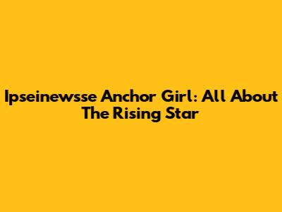 Ipseinewsse Anchor Girl: All About The Rising Star
