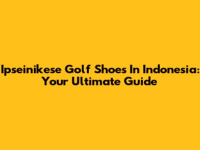 Ipseinikese Golf Shoes In Indonesia: Your Ultimate Guide