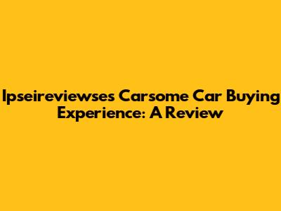 Ipseireviewse's Carsome Car Buying Experience: A Review