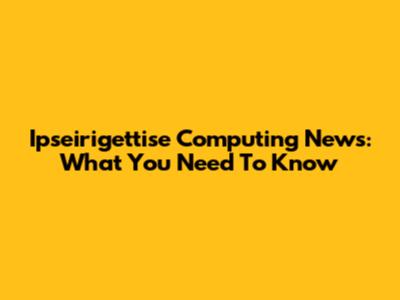 Ipseirigettise Computing News: What You Need To Know