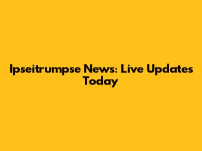 Ipseitrumpse News: Live Updates Today