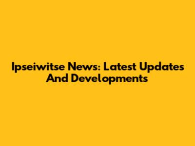 Ipseiwitse News: Latest Updates And Developments