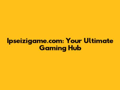 Ipseizigame.com: Your Ultimate Gaming Hub