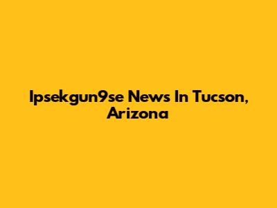 Ipsekgun9se News In Tucson, Arizona