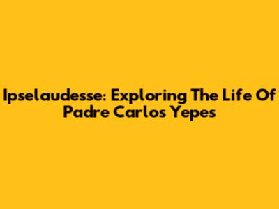 Ipselaudesse: Exploring The Life Of Padre Carlos Yepes