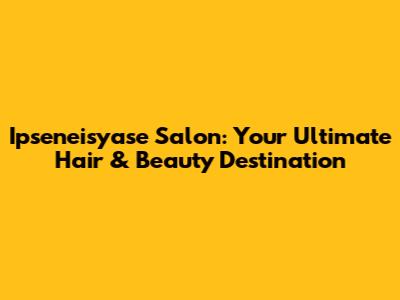 Ipseneisyase Salon: Your Ultimate Hair & Beauty Destination