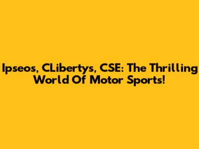 Ipseos, CLibertys, CSE: The Thrilling World Of Motor Sports!