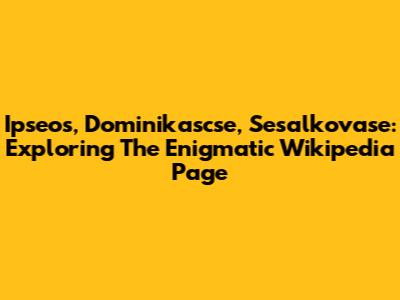 Ipseos, Dominikascse, Sesalkovase: Exploring The Enigmatic Wikipedia Page