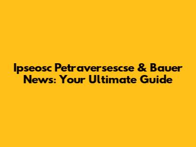 Ipseosc Petraversescse & Bauer News: Your Ultimate Guide