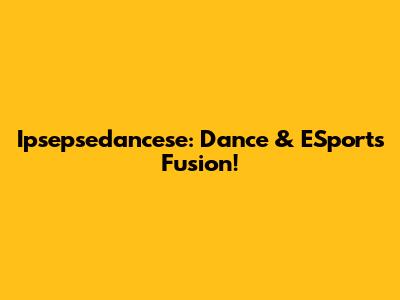 Ipsepsedancese: Dance & ESports Fusion!