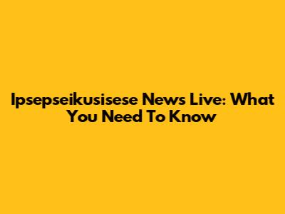 Ipsepseikusisese News Live: What You Need To Know
