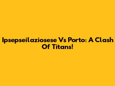 Ipsepseilaziosese Vs Porto: A Clash Of Titans!