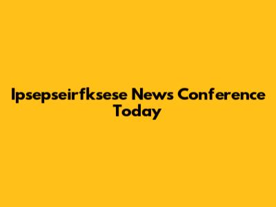 Ipsepseirfksese News Conference Today