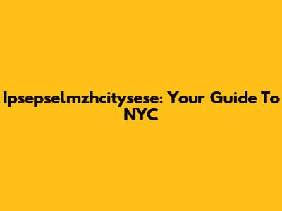 Ipsepselmzhcitysese: Your Guide To NYC