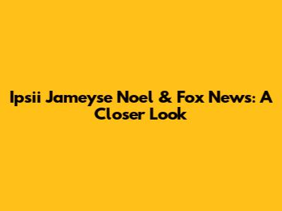 Ipsii Jameyse Noel & Fox News: A Closer Look