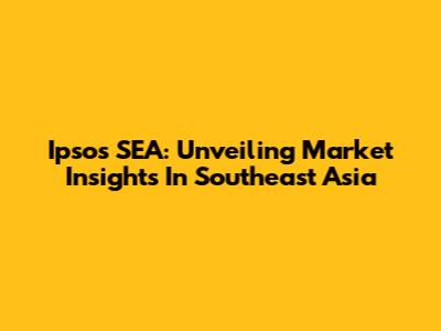 Ipsos SEA: Unveiling Market Insights In Southeast Asia
