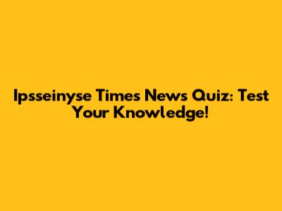 Ipsseinyse Times News Quiz: Test Your Knowledge!