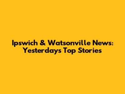 Ipswich & Watsonville News: Yesterday's Top Stories
