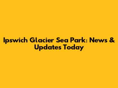 Ipswich Glacier Sea Park: News & Updates Today