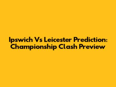 Ipswich Vs Leicester Prediction: Championship Clash Preview