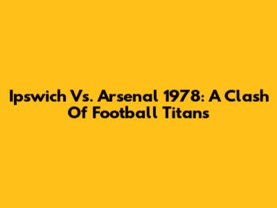 Ipswich Vs. Arsenal 1978: A Clash Of Football Titans