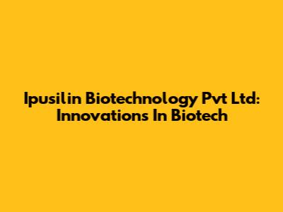 Ipusilin Biotechnology Pvt Ltd: Innovations In Biotech