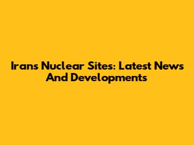 Iran's Nuclear Sites: Latest News And Developments